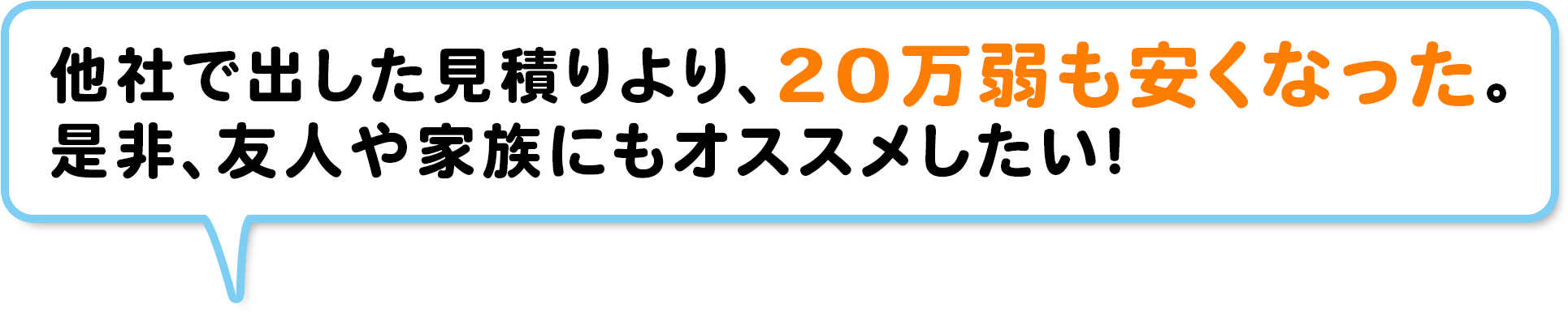 他社で出した見積りより、20万弱も安くなった。是非、友人や家族にもオススメしたい！